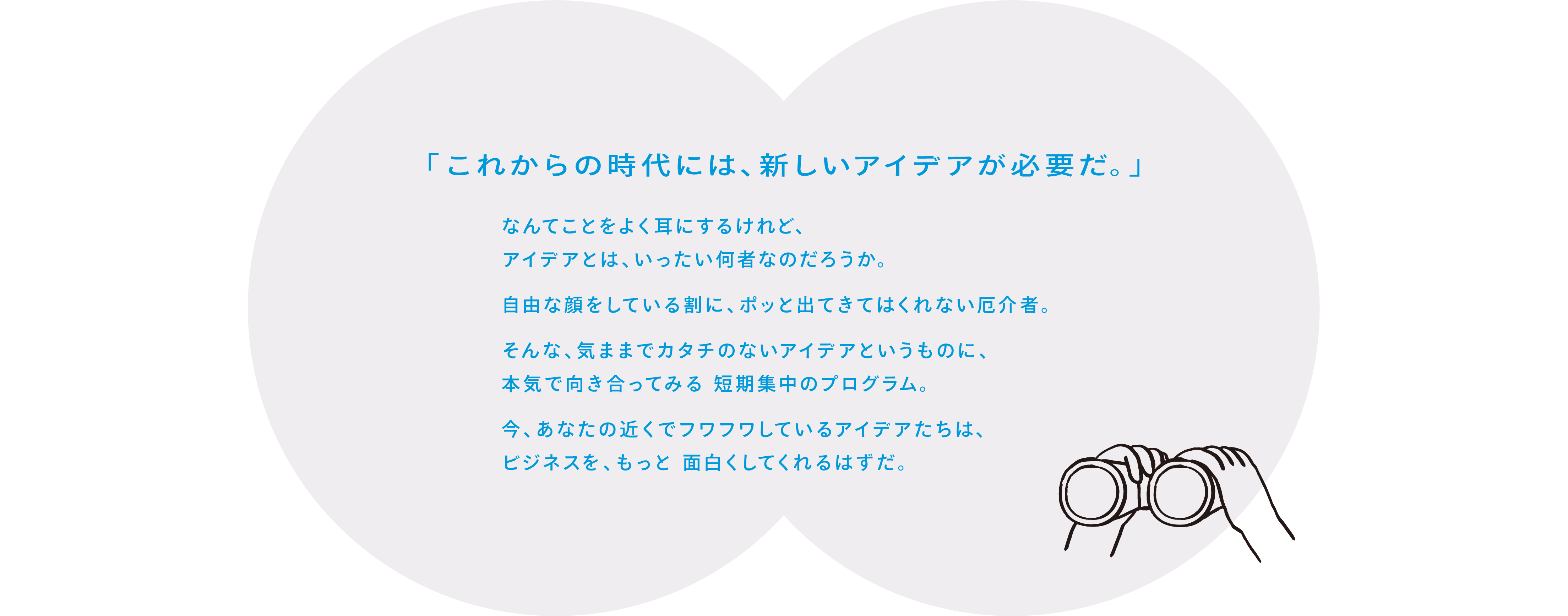「これからの時代には、新しいアイデアが必要だ。」なんてことをよく耳にするけれど、アイデアとは、いったい何者なのだろうか。自由な顔をしている割に、ポッと出てきてはくれない厄介者。そんな、気ままでカタチのないアイデアというものに、本気で向き合ってみる 短期集中のプログラム。今、あなたの近くでフワフワしているアイデアたちは、ビジネスを、もっと 面白くしてくれるはずだ。